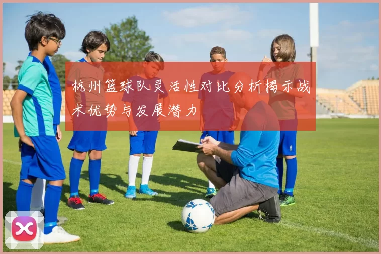 杭州篮球队灵活性对比分析揭示战术优势与发展潜力