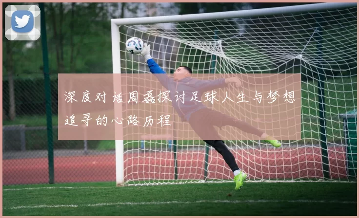 深度对话周磊探讨足球人生与梦想追寻的心路历程
