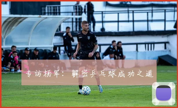 专访杨军：解密乒乓球成功之道