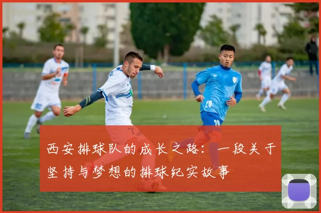 西安排球队的成长之路：一段关于坚持与梦想的排球纪实故事