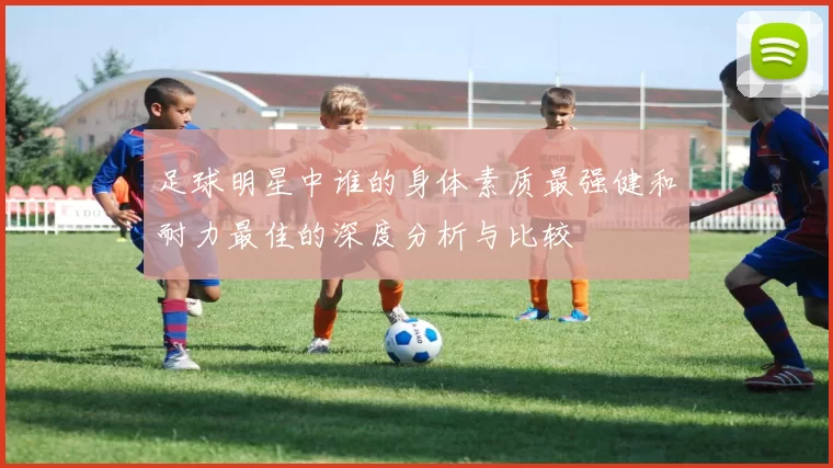 足球明星中谁的身体素质最强健和耐力最佳的深度分析与比较