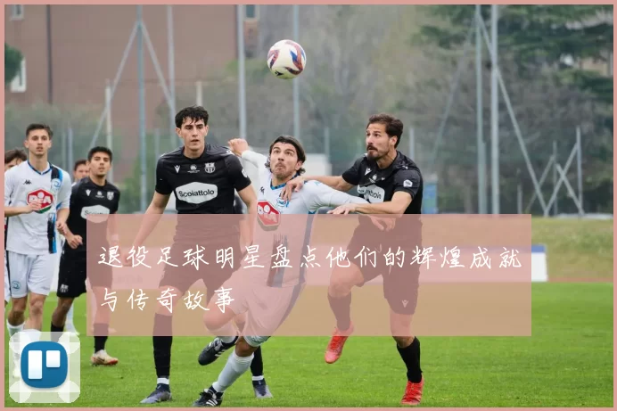 退役足球明星盘点他们的辉煌成就与传奇故事