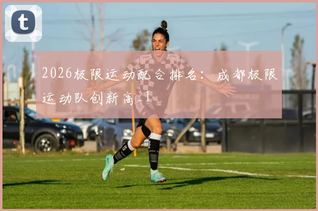 2026极限运动配合排名：成都极限运动队创新高_1