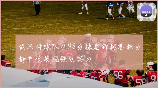武汉排球队以98分稳居锦标赛积分榜首位展现强劲实力
