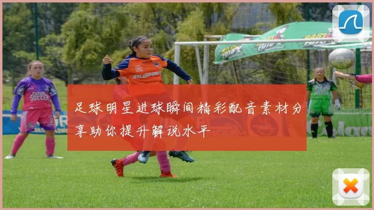 足球明星进球瞬间精彩配音素材分享助你提升解说水平