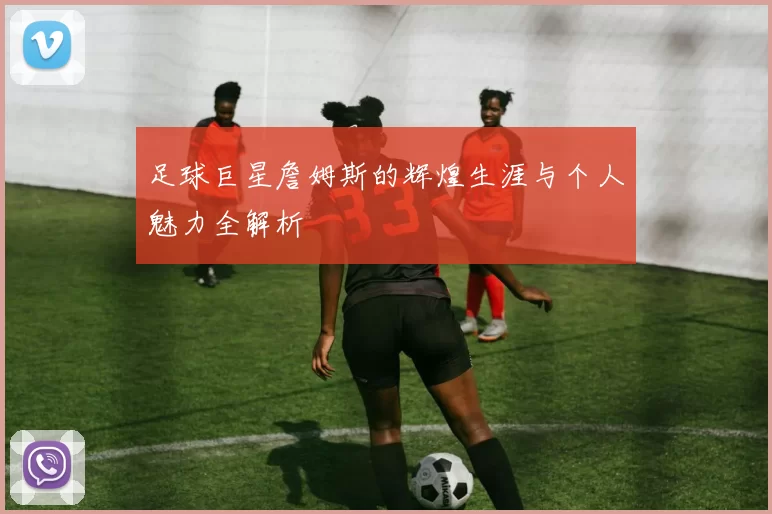 足球巨星詹姆斯的辉煌生涯与个人魅力全解析