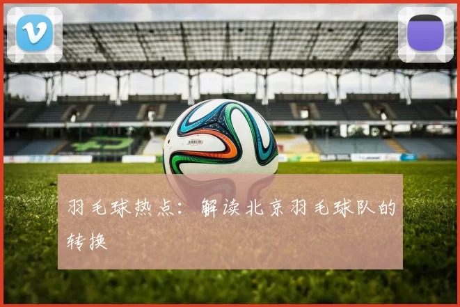 羽毛球热点：解读北京羽毛球队的转换