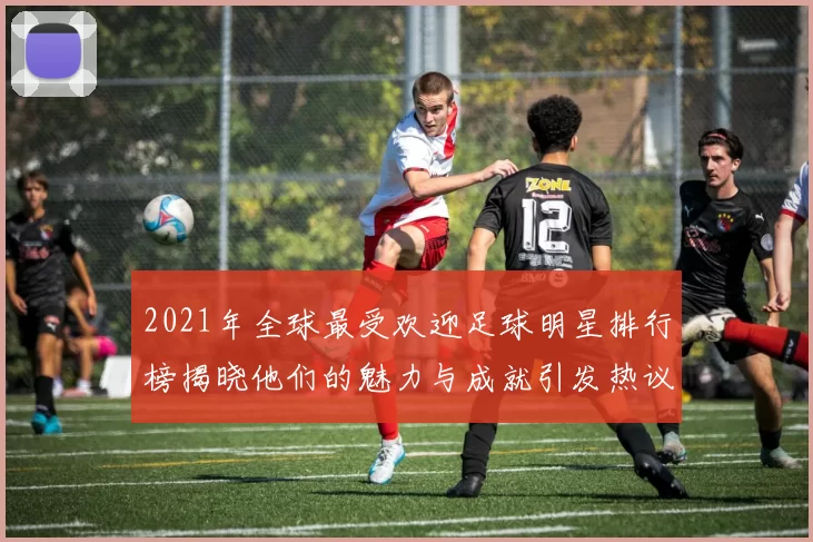 2021年全球最受欢迎足球明星排行榜揭晓他们的魅力与成就引发热议