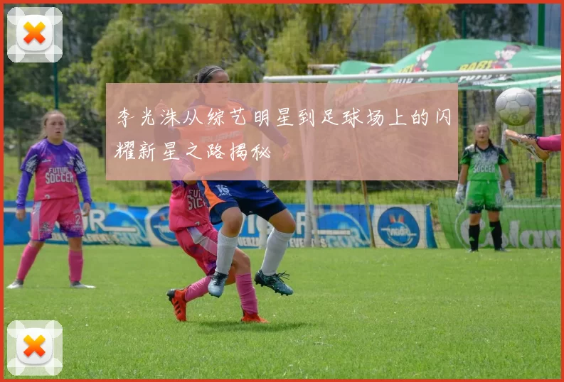 李光洙从综艺明星到足球场上的闪耀新星之路揭秘